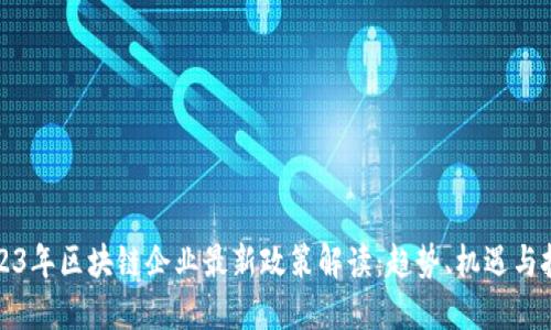 2023年区块链企业最新政策解读：趋势、机遇与挑战